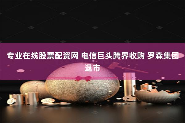 专业在线股票配资网 电信巨头跨界收购 罗森集团退市