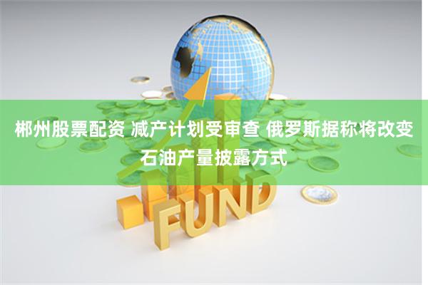 郴州股票配资 减产计划受审查 俄罗斯据称将改变石油产量披露方式