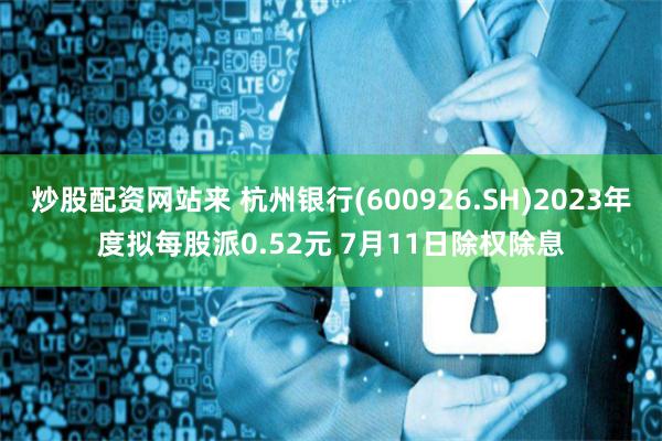 炒股配资网站来 杭州银行(600926.SH)2023年度拟每股派0.52元 7月11日除权除息