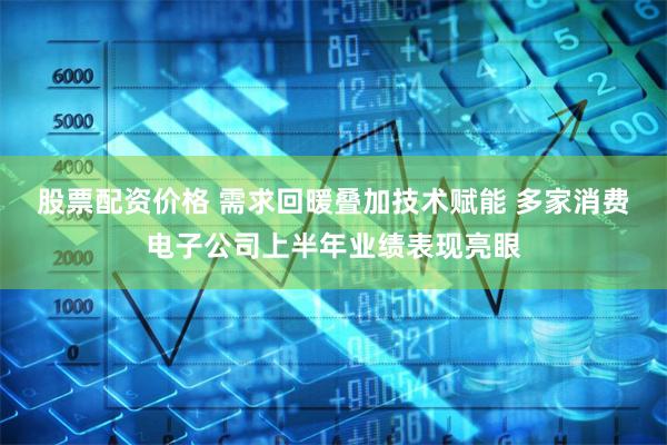 股票配资价格 需求回暖叠加技术赋能 多家消费电子公司上半年业绩表现亮眼