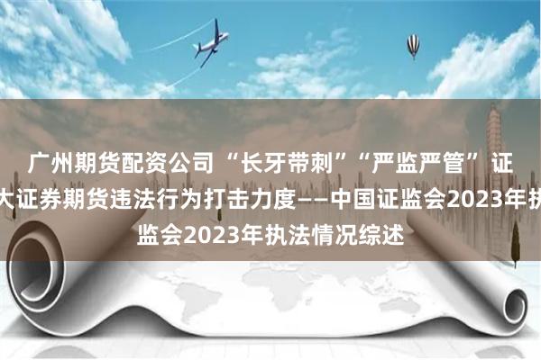 广州期货配资公司 “长牙带刺”“严监严管” 证监会持续加大证券期货违法行为打击力度——中国证监会2023年执法情况综述