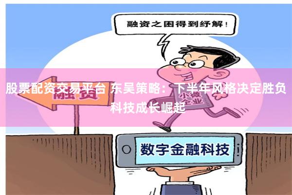 股票配资交易平台 东吴策略：下半年风格决定胜负 科技成长崛起