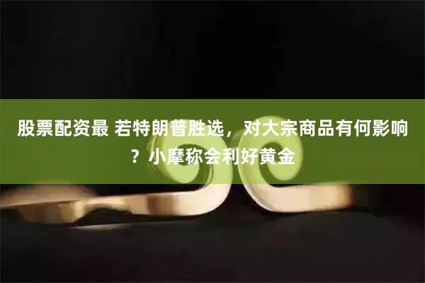 股票配资最 若特朗普胜选，对大宗商品有何影响？小摩称会利好黄金