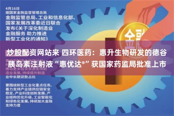 炒股配资网站来 四环医药：惠升生物研发的德谷胰岛素注射液“惠优达®”获国家药监局批准上市