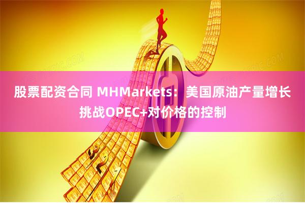 股票配资合同 MHMarkets：美国原油产量增长挑战OPEC+对价格的控制