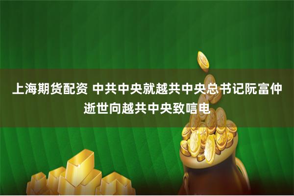 上海期货配资 中共中央就越共中央总书记阮富仲逝世向越共中央致唁电