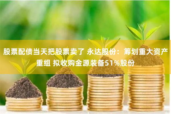 股票配债当天把股票卖了 永达股份：筹划重大资产重组 拟收购金源装备51%股份