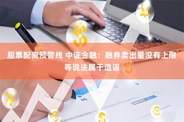 股票配资预警线 中证金融：融券卖出量没有上限等说法属于造谣