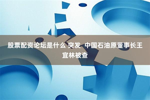 股票配资论坛是什么 突发  中国石油原董事长王宜林被查