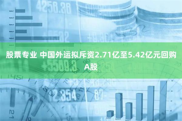 股票专业 中国外运拟斥资2.71亿至5.42亿元回购A股