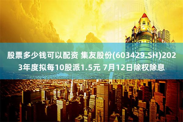 股票多少钱可以配资 集友股份(603429.SH)2023年度拟每10股派1.5元 7月12日除权除息