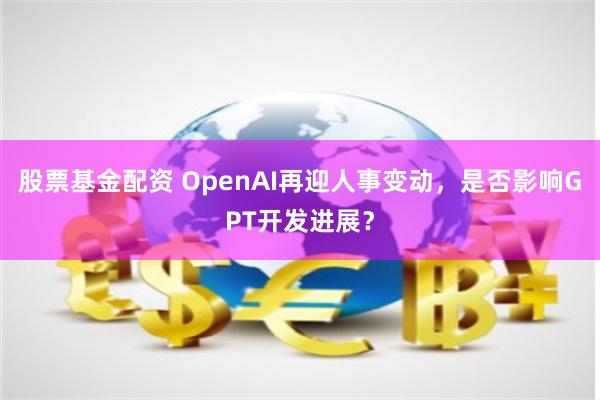 股票基金配资 OpenAI再迎人事变动，是否影响GPT开发进展？